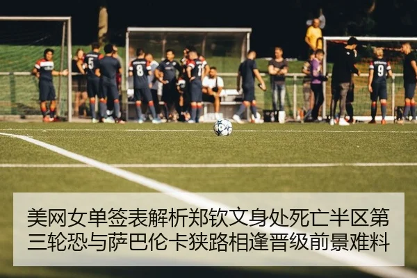 美网女单签表解析郑钦文身处死亡半区第三轮恐与萨巴伦卡狭路相逢晋级前景难料